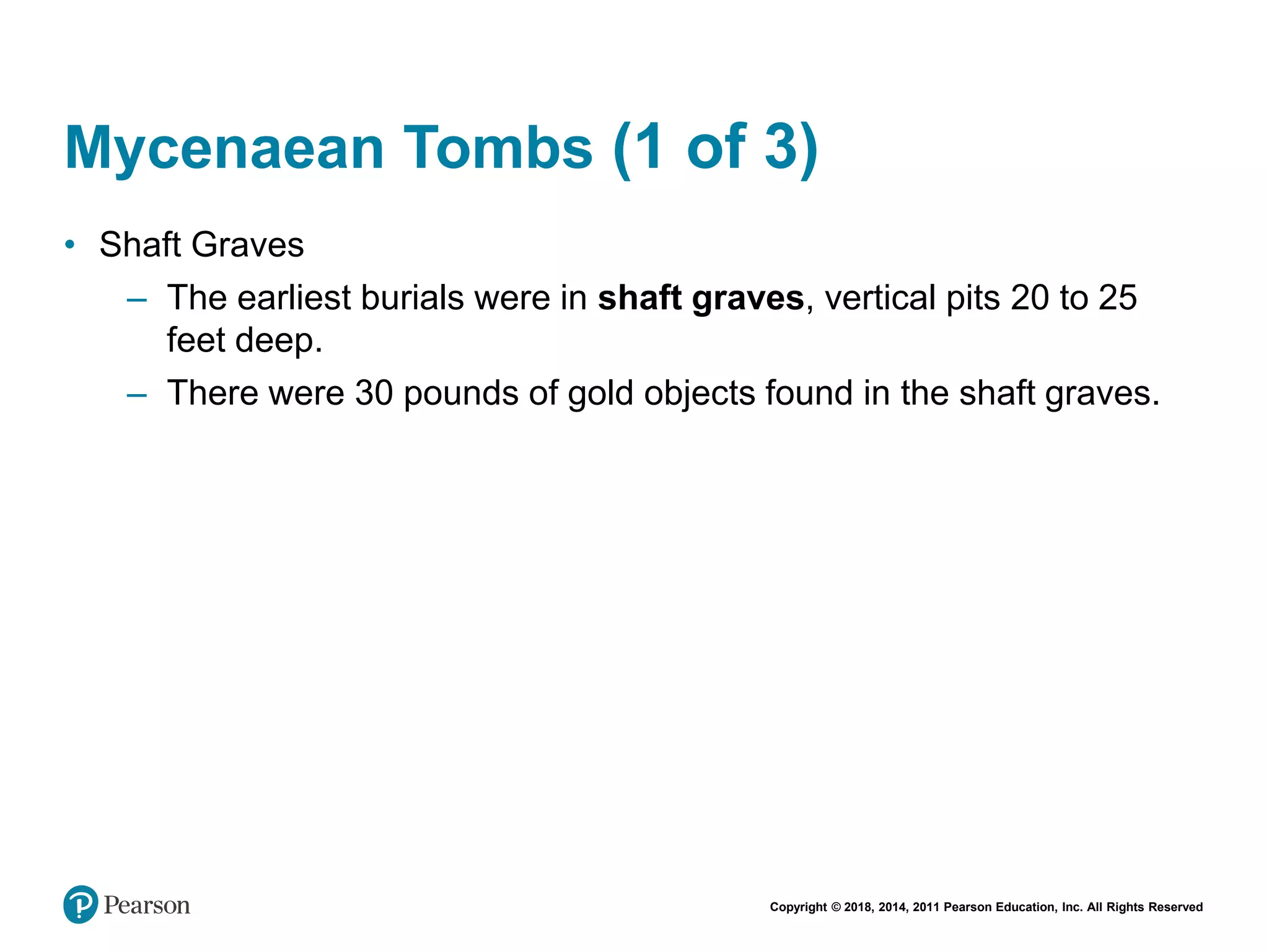 Copyright © 2018, 2014, 2011 Pearson Education, Inc. All Rights Reserved
Mycenaean Tombs (1 of 3)
• Shaft Graves
– The earliest burials were in shaft graves, vertical pits 20 to 25
feet deep.
– There were 30 pounds of gold objects found in the shaft graves.
 