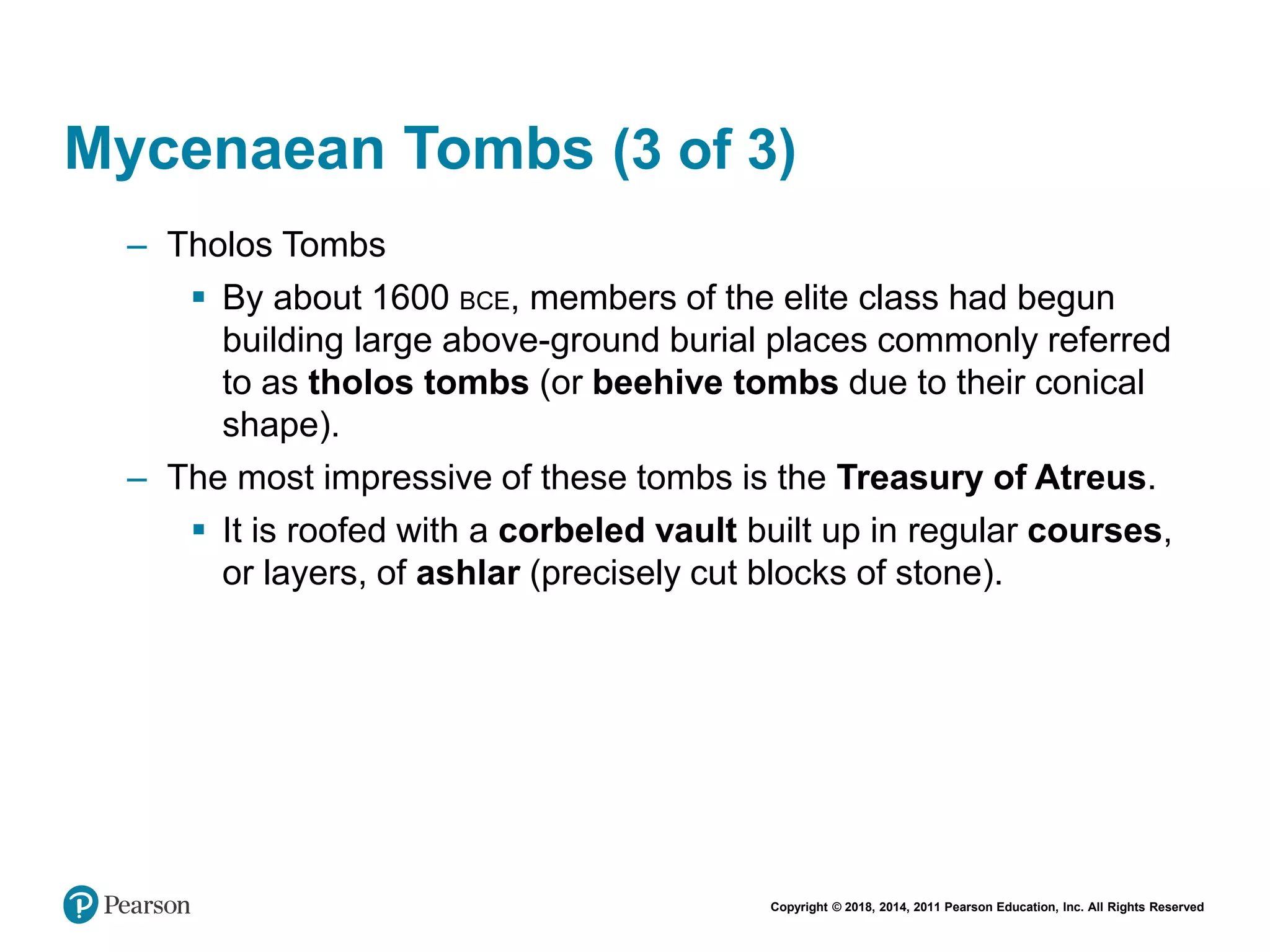 Copyright © 2018, 2014, 2011 Pearson Education, Inc. All Rights Reserved
Mycenaean Tombs (3 of 3)
– Tholos Tombs
 By about 1600 BCE, members of the elite class had begun
building large above-ground burial places commonly referred
to as tholos tombs (or beehive tombs due to their conical
shape).
– The most impressive of these tombs is the Treasury of Atreus.
 It is roofed with a corbeled vault built up in regular courses,
or layers, of ashlar (precisely cut blocks of stone).
 