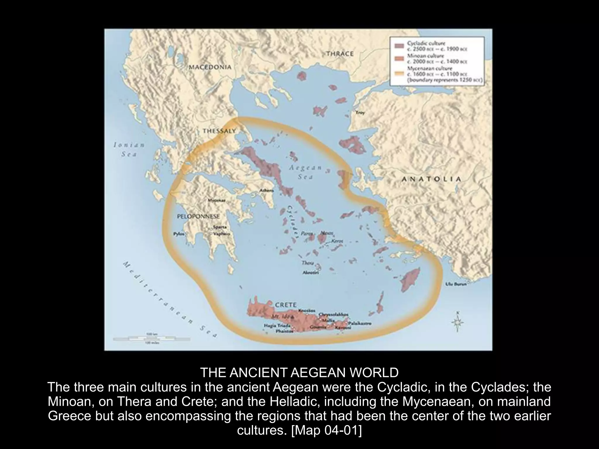 THE ANCIENT AEGEAN WORLD
The three main cultures in the ancient Aegean were the Cycladic, in the Cyclades; the
Minoan, on Thera and Crete; and the Helladic, including the Mycenaean, on mainland
Greece but also encompassing the regions that had been the center of the two earlier
cultures. [Map 04-01]
 