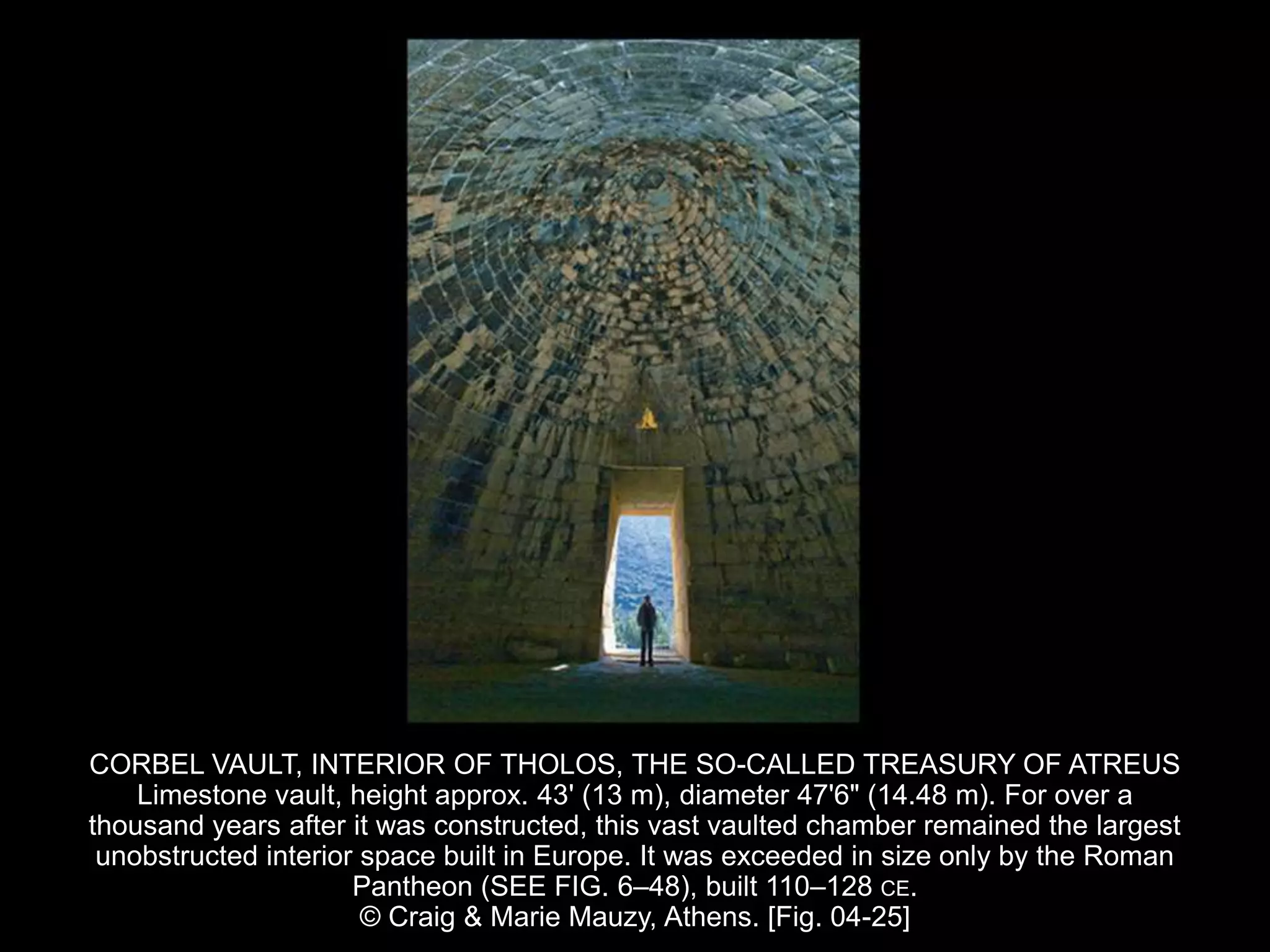 CORBEL VAULT, INTERIOR OF THOLOS, THE SO-CALLED TREASURY OF ATREUS
Limestone vault, height approx. 43' (13 m), diameter 47'6" (14.48 m). For over a
thousand years after it was constructed, this vast vaulted chamber remained the largest
unobstructed interior space built in Europe. It was exceeded in size only by the Roman
Pantheon (SEE FIG. 6–48), built 110–128 CE.
© Craig & Marie Mauzy, Athens. [Fig. 04-25]
 