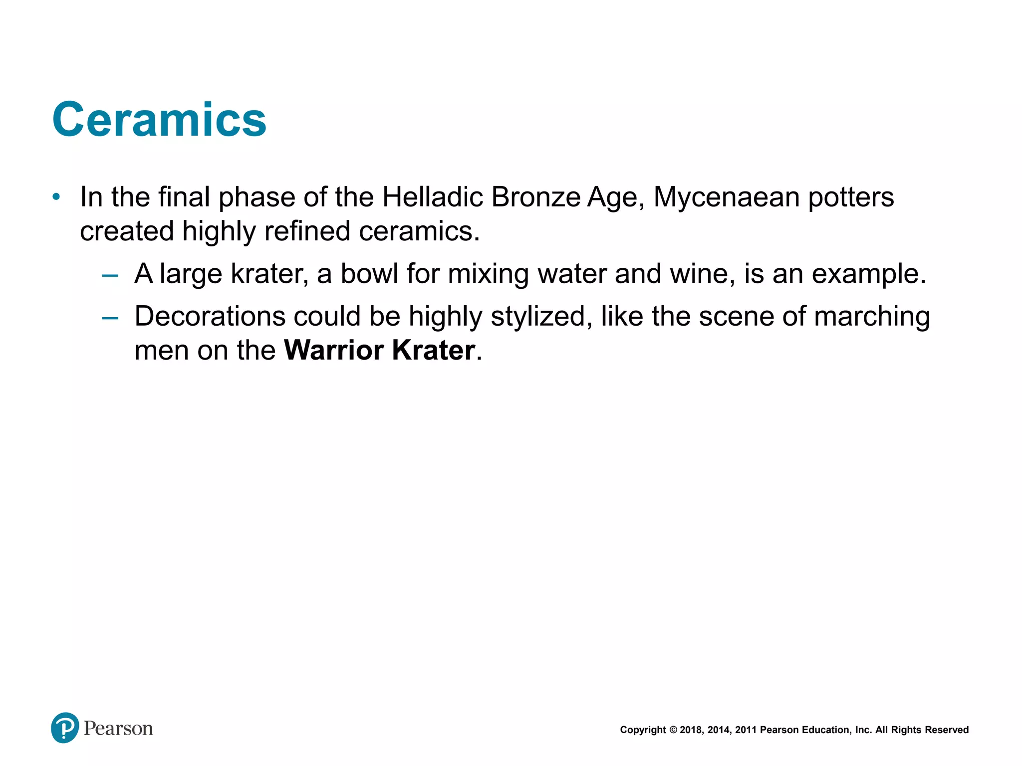 Copyright © 2018, 2014, 2011 Pearson Education, Inc. All Rights Reserved
Ceramics
• In the final phase of the Helladic Bronze Age, Mycenaean potters
created highly refined ceramics.
– A large krater, a bowl for mixing water and wine, is an example.
– Decorations could be highly stylized, like the scene of marching
men on the Warrior Krater.
 