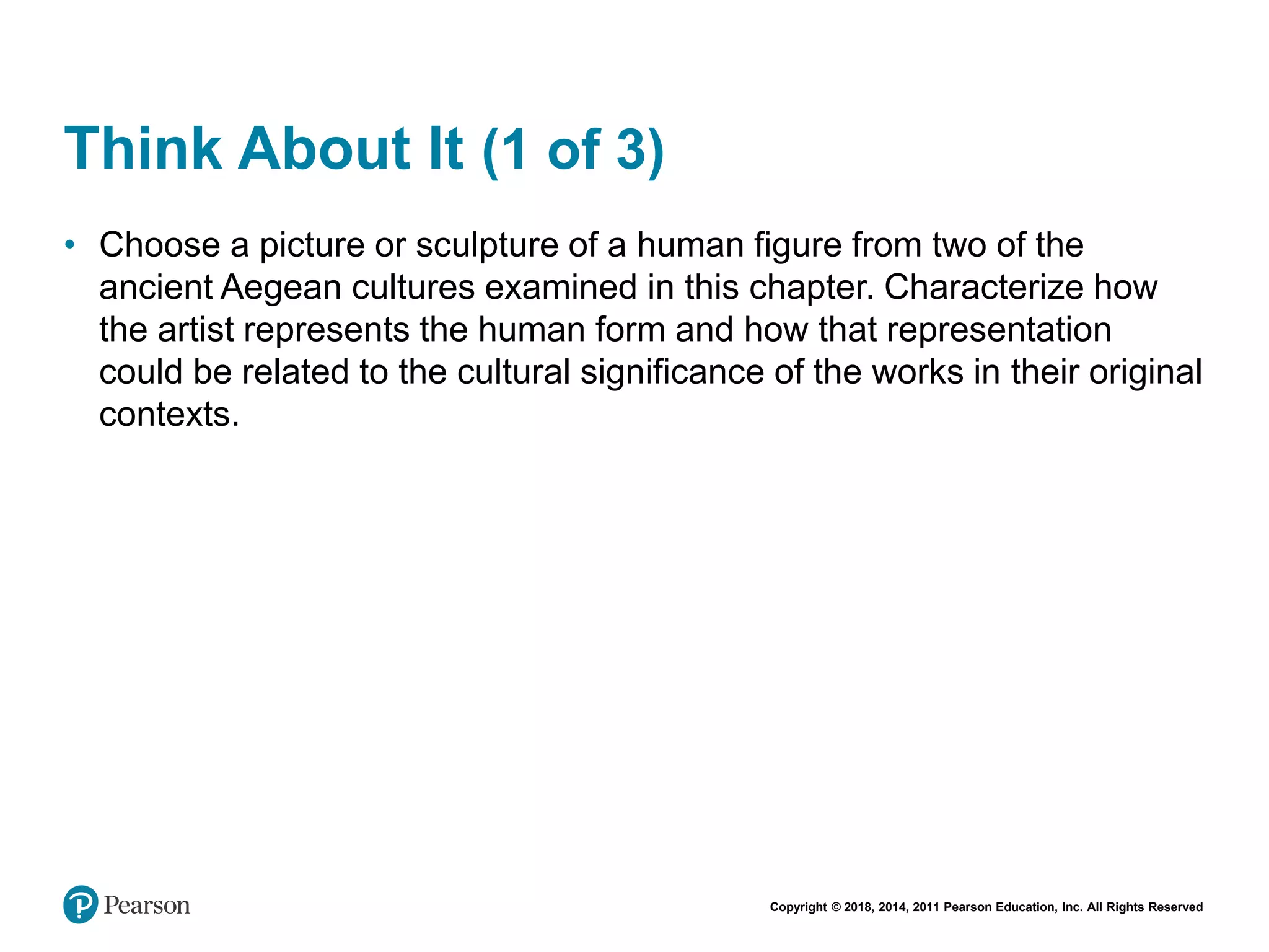 Copyright © 2018, 2014, 2011 Pearson Education, Inc. All Rights Reserved
Think About It (1 of 3)
• Choose a picture or sculpture of a human figure from two of the
ancient Aegean cultures examined in this chapter. Characterize how
the artist represents the human form and how that representation
could be related to the cultural significance of the works in their original
contexts.
 