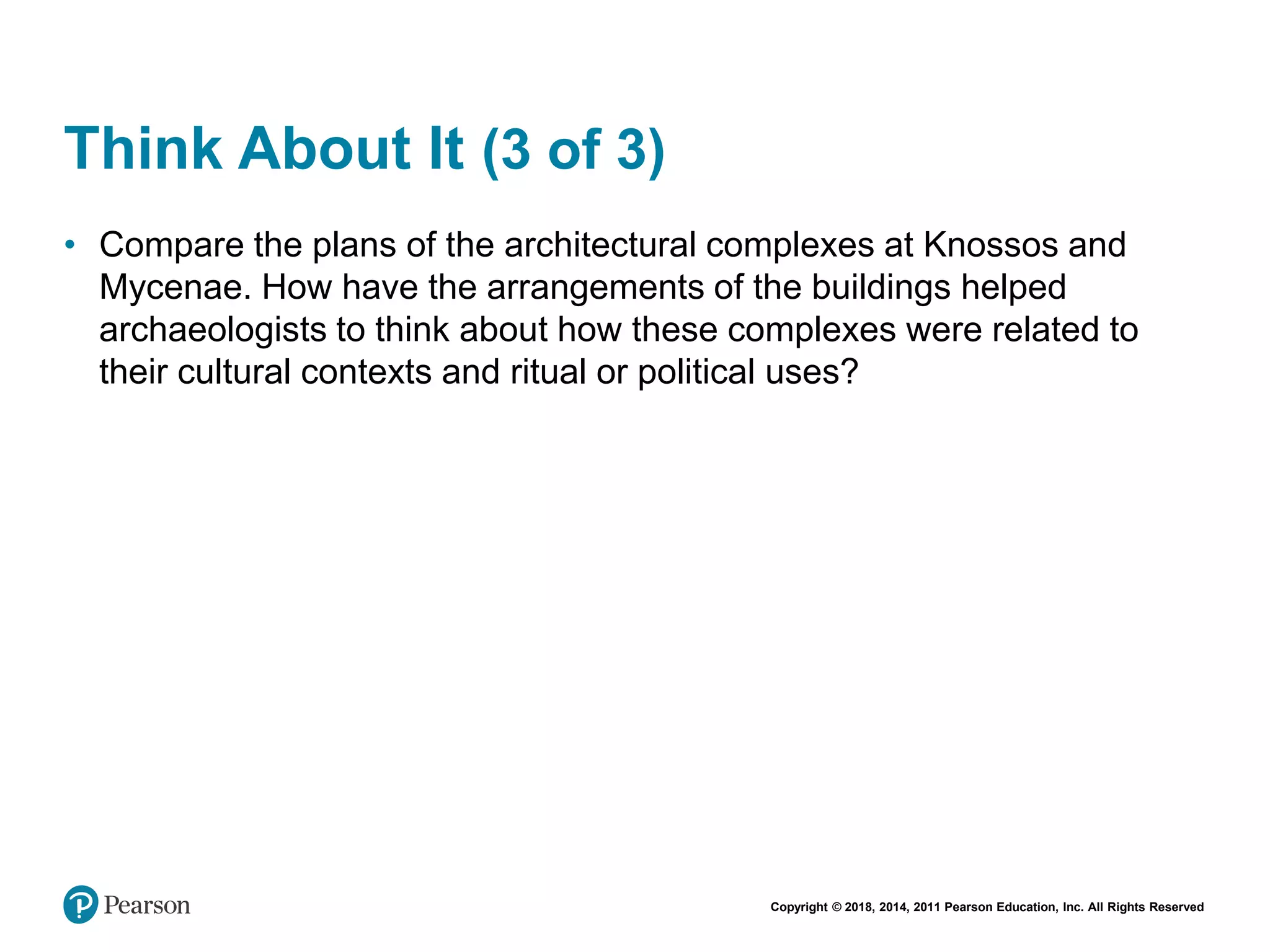 Copyright © 2018, 2014, 2011 Pearson Education, Inc. All Rights Reserved
Think About It (3 of 3)
• Compare the plans of the architectural complexes at Knossos and
Mycenae. How have the arrangements of the buildings helped
archaeologists to think about how these complexes were related to
their cultural contexts and ritual or political uses?
 