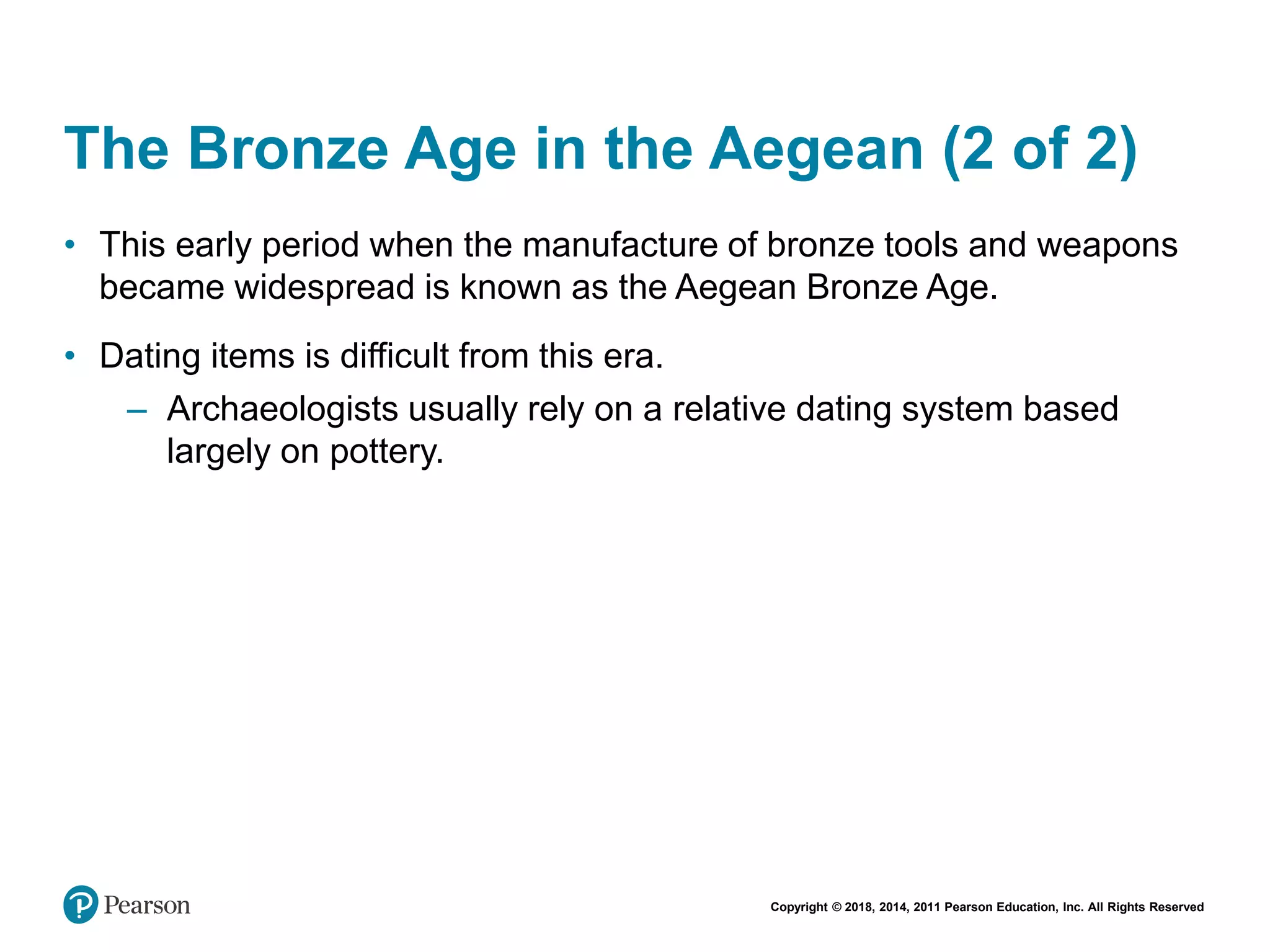 Copyright © 2018, 2014, 2011 Pearson Education, Inc. All Rights Reserved
The Bronze Age in the Aegean (2 of 2)
• This early period when the manufacture of bronze tools and weapons
became widespread is known as the Aegean Bronze Age.
• Dating items is difficult from this era.
– Archaeologists usually rely on a relative dating system based
largely on pottery.
 