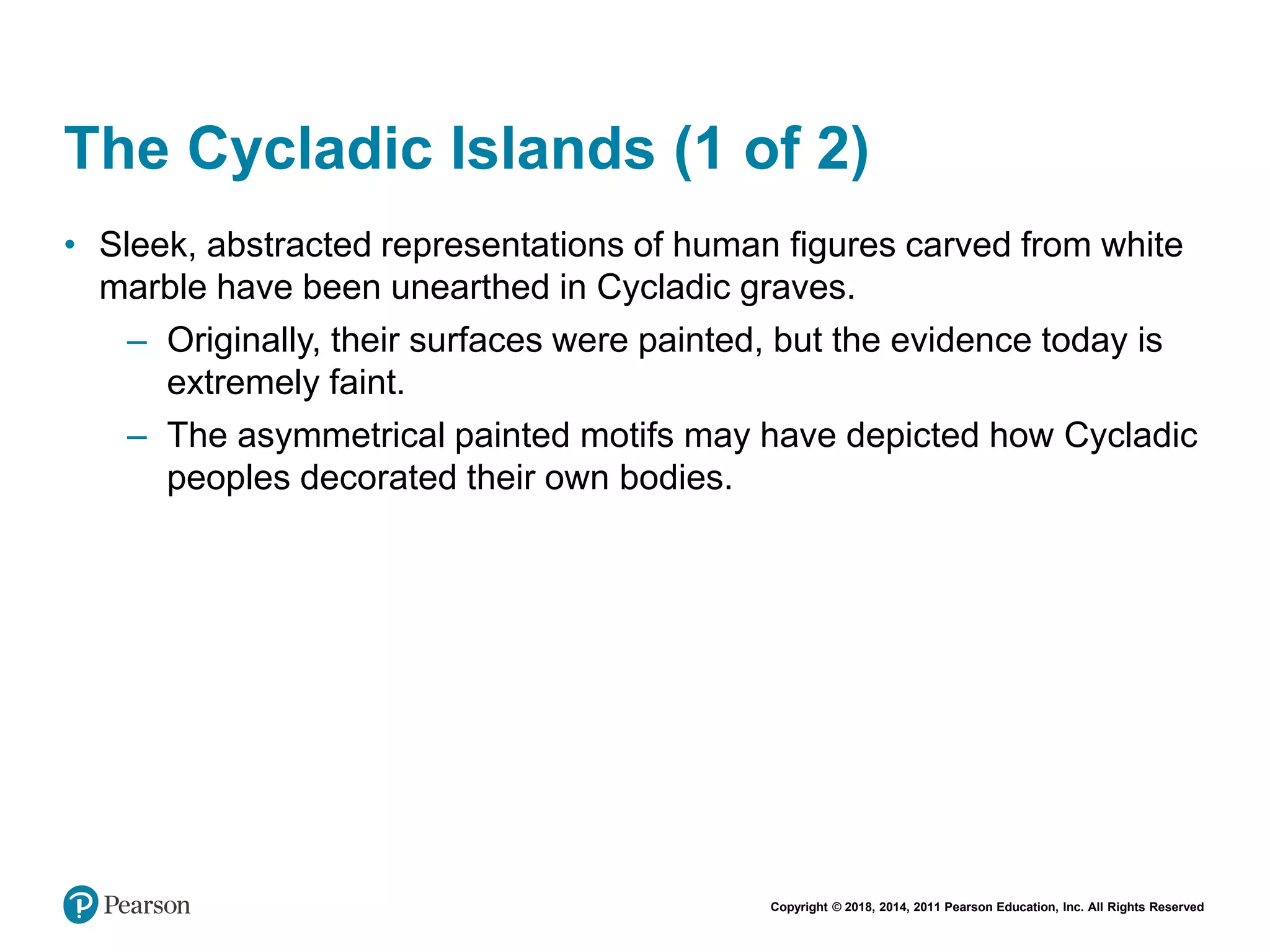 Copyright © 2018, 2014, 2011 Pearson Education, Inc. All Rights Reserved
The Cycladic Islands (1 of 2)
• Sleek, abstracted representations of human figures carved from white
marble have been unearthed in Cycladic graves.
– Originally, their surfaces were painted, but the evidence today is
extremely faint.
– The asymmetrical painted motifs may have depicted how Cycladic
peoples decorated their own bodies.
 