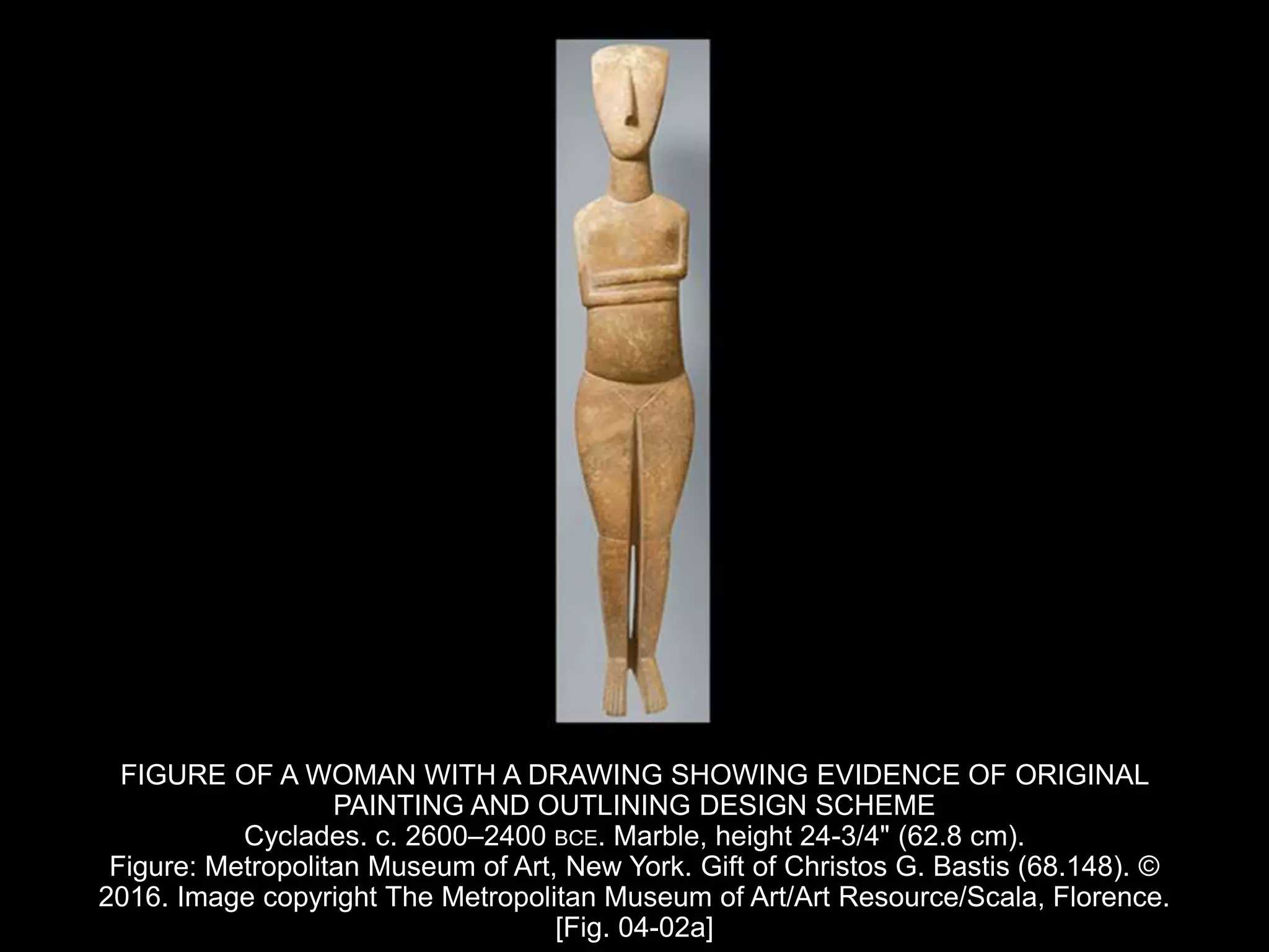 FIGURE OF A WOMAN WITH A DRAWING SHOWING EVIDENCE OF ORIGINAL
PAINTING AND OUTLINING DESIGN SCHEME
Cyclades. c. 2600–2400 BCE. Marble, height 24-3/4" (62.8 cm).
Figure: Metropolitan Museum of Art, New York. Gift of Christos G. Bastis (68.148). ©
2016. Image copyright The Metropolitan Museum of Art/Art Resource/Scala, Florence.
[Fig. 04-02a]
 
