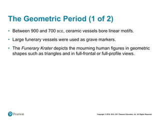 Copyright © 2018, 2014, 2011 Pearson Education, Inc. All Rights Reserved
The Geometric Period (1 of 2)
• Between 900 and 700 BCE, ceramic vessels bore linear motifs.
• Large funerary vessels were used as grave markers.
• The Funerary Krater depicts the mourning human figures in geometric
shapes such as triangles and in full-frontal or full-profile views.
 