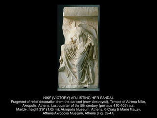 NIKE (VICTORY) ADJUSTING HER SANDAL
Fragment of relief decoration from the parapet (now destroyed), Temple of Athena Nike,
Akropolis, Athens. Last quarter of the 5th century (perhaps 410-405) BCE.
Marble, height 3'6" (1.06 m). Akropolis Museum, Athens. © Craig & Marie Mauzy,
Athens/Akropolis Museum, Athens [Fig. 05-47]
 