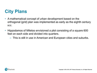 Copyright © 2018, 2014, 2011 Pearson Education, Inc. All Rights Reserved
City Plans
• A mathematical concept of urban development based on the
orthogonal (grid) plan was implemented as early as the eighth century
BCE.
• Hippodamos of Miletos envisioned a plot consisting of a square 600
feet on each side and divided into quarters.
– This is still in use in American and European cities and suburbs.
 