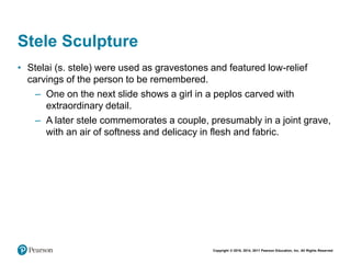 Copyright © 2018, 2014, 2011 Pearson Education, Inc. All Rights Reserved
Stele Sculpture
• Stelai (s. stele) were used as gravestones and featured low-relief
carvings of the person to be remembered.
– One on the next slide shows a girl in a peplos carved with
extraordinary detail.
– A later stele commemorates a couple, presumably in a joint grave,
with an air of softness and delicacy in flesh and fabric.
 