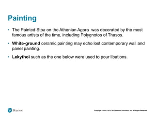 Copyright © 2018, 2014, 2011 Pearson Education, Inc. All Rights Reserved
Painting
• The Painted Stoa on the Athenian Agora was decorated by the most
famous artists of the time, including Polygnotos of Thasos.
• White-ground ceramic painting may echo lost contemporary wall and
panel painting.
• Lekythoi such as the one below were used to pour libations.
 