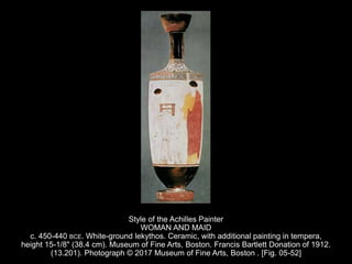 Style of the Achilles Painter
WOMAN AND MAID
c. 450-440 BCE. White-ground lekythos. Ceramic, with additional painting in tempera,
height 15-1/8" (38.4 cm). Museum of Fine Arts, Boston. Francis Bartlett Donation of 1912.
(13.201). Photograph © 2017 Museum of Fine Arts, Boston . [Fig. 05-52]
 