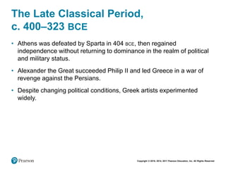 Copyright © 2018, 2014, 2011 Pearson Education, Inc. All Rights Reserved
The Late Classical Period,
c. 400–323 BCE
• Athens was defeated by Sparta in 404 BCE, then regained
independence without returning to dominance in the realm of political
and military status.
• Alexander the Great succeeded Philip II and led Greece in a war of
revenge against the Persians.
• Despite changing political conditions, Greek artists experimented
widely.
 
