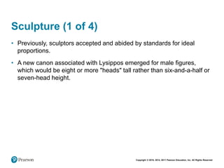 Copyright © 2018, 2014, 2011 Pearson Education, Inc. All Rights Reserved
Sculpture (1 of 4)
• Previously, sculptors accepted and abided by standards for ideal
proportions.
• A new canon associated with Lysippos emerged for male figures,
which would be eight or more "heads" tall rather than six-and-a-half or
seven-head height.
 
