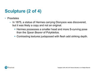 Copyright © 2018, 2014, 2011 Pearson Education, Inc. All Rights Reserved
Sculpture (2 of 4)
• Praxiteles
– In 1875, a statue of Hermes carrying Dionysos was discovered,
but it was likely a copy and not an original.
 Hermes possesses a smaller head and more S-curving pose
than the Spear Bearer of Polykleitos.
 Contrasting textures juxtaposed with flesh add striking depth.
 