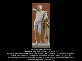 Praxiteles or his followers
HERMES AND THE INFANT DIONYSOS
Probably a Hellenistic or Roman copy after a Late Classical 4th-century BCE original.
Marble, with remnants of red paint on the lips and hair, height 7'1" (2.15 m).
Archaeological Museum, Olympia. © Craig & Marie Mauzy, Athens/Archaeological
Museum, Olympia . [Fig. 05-53]
 
