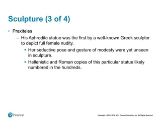 Copyright © 2018, 2014, 2011 Pearson Education, Inc. All Rights Reserved
Sculpture (3 of 4)
• Praxiteles
– His Aphrodite statue was the first by a well-known Greek sculptor
to depict full female nudity.
 Her seductive pose and gesture of modesty were yet unseen
in sculpture.
 Hellenistic and Roman copies of this particular statue likely
numbered in the hundreds.
 