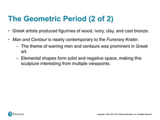 Copyright © 2018, 2014, 2011 Pearson Education, Inc. All Rights Reserved
The Geometric Period (2 of 2)
• Greek artists produced figurines of wood, ivory, clay, and cast bronze.
• Man and Centaur is nearly contemporary to the Funerary Krater.
– The theme of warring men and centaurs was prominent in Greek
art.
– Elemental shapes form solid and negative space, making this
sculpture interesting from multiple viewpoints.
 