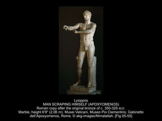 Lysippos
MAN SCRAPING HIMSELF (APOXYOMENOS)
Roman copy after the original bronze of c. 350-325 BCE.
Marble, height 6'9" (2.06 m). Musei Vaticani, Museo Pio Clementino, Gabinetto
dell’Apoxyomenos, Rome. © akg-images/Nimatallah. [Fig 05-55]
 