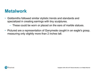 Copyright © 2018, 2014, 2011 Pearson Education, Inc. All Rights Reserved
Metalwork
• Goldsmiths followed similar stylistic trends and standards and
specialized in creating earrings with tiny sculptures.
– These could be worn or placed on the ears of marble statues.
• Pictured are a representation of Ganymede caught in an eagle's grasp,
measuring only slightly more than 2 inches tall.
 