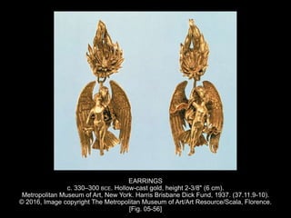 EARRINGS
c. 330–300 BCE. Hollow-cast gold, height 2-3/8" (6 cm).
Metropolitan Museum of Art, New York. Harris Brisbane Dick Fund, 1937. (37.11.9-10).
© 2016, Image copyright The Metropolitan Museum of Art/Art Resource/Scala, Florence.
[Fig. 05-56]
 