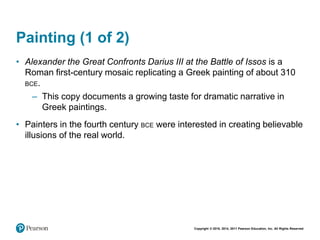 Copyright © 2018, 2014, 2011 Pearson Education, Inc. All Rights Reserved
Painting (1 of 2)
• Alexander the Great Confronts Darius III at the Battle of Issos is a
Roman first-century mosaic replicating a Greek painting of about 310
BCE.
– This copy documents a growing taste for dramatic narrative in
Greek paintings.
• Painters in the fourth century BCE were interested in creating believable
illusions of the real world.
 