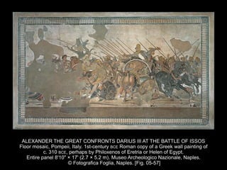 ALEXANDER THE GREAT CONFRONTS DARIUS III AT THE BATTLE OF ISSOS
Floor mosaic, Pompeii, Italy. 1st-century BCE Roman copy of a Greek wall painting of
c. 310 BCE, perhaps by Philoxenos of Eretria or Helen of Egypt.
Entire panel 8'10" × 17' (2.7 × 5.2 m). Museo Archeologico Nazionale, Naples.
© Fotografica Foglia, Naples. [Fig. 05-57]
 