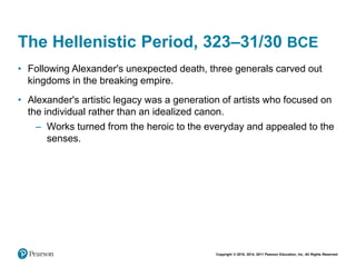 Copyright © 2018, 2014, 2011 Pearson Education, Inc. All Rights Reserved
The Hellenistic Period, 323–31/30 BCE
• Following Alexander's unexpected death, three generals carved out
kingdoms in the breaking empire.
• Alexander's artistic legacy was a generation of artists who focused on
the individual rather than an idealized canon.
– Works turned from the heroic to the everyday and appealed to the
senses.
 