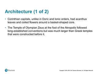Copyright © 2018, 2014, 2011 Pearson Education, Inc. All Rights Reserved
Architecture (1 of 2)
• Corinthian capitals, unlike in Doric and Ionic orders, had acanthus
leaves and coiled flowers around a basket-shaped core.
• The Temple of Olympian Zeus at the foot of the Akropolis followed
long-established conventions but was much larger than Greek temples
that were constructed before it.
 