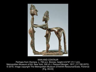 MAN AND CENTAUR
Perhaps from Olympia. c. 750 BCE. Bronze, height 4-5/16" (11.1 cm).
Metropolitan Museum of Art, New York. Gift of J. Pierpont Morgan, 1917. (17.190.2072).
© 2016. Image copyright The Metropolitan Museum of Art/Art Resource/Scala, Florence
[Fig. 05-03]
 