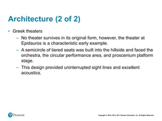 Copyright © 2018, 2014, 2011 Pearson Education, Inc. All Rights Reserved
Architecture (2 of 2)
• Greek theaters
– No theater survives in its original form, however, the theater at
Epidauros is a characteristic early example.
– A semicircle of tiered seats was built into the hillside and faced the
orchestra, the circular performance area, and proscenium platform
stage.
– This design provided uninterrupted sight lines and excellent
acoustics.
 