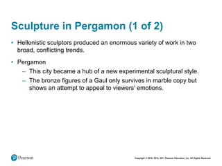 Copyright © 2018, 2014, 2011 Pearson Education, Inc. All Rights Reserved
Sculpture in Pergamon (1 of 2)
• Hellenistic sculptors produced an enormous variety of work in two
broad, conflicting trends.
• Pergamon
– This city became a hub of a new experimental sculptural style.
– The bronze figures of a Gaul only survives in marble copy but
shows an attempt to appeal to viewers' emotions.
 