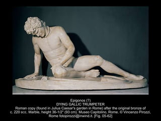 Epigonos (?)
DYING GALLIC TRUMPETER
Roman copy (found in Julius Caesar's garden in Rome) after the original bronze of
c. 220 BCE. Marble, height 36-1/2" (93 cm). Museo Capitolino, Rome. © Vincenzo Pirozzi,
Rome fotopirozzi@inwind.it. [Fig. 05-62]
 