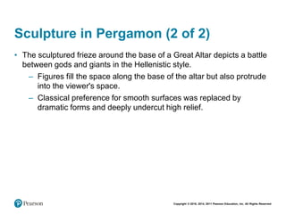 Copyright © 2018, 2014, 2011 Pearson Education, Inc. All Rights Reserved
Sculpture in Pergamon (2 of 2)
• The sculptured frieze around the base of a Great Altar depicts a battle
between gods and giants in the Hellenistic style.
– Figures fill the space along the base of the altar but also protrude
into the viewer's space.
– Classical preference for smooth surfaces was replaced by
dramatic forms and deeply undercut high relief.
 