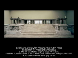 RECONSTRUCTED WEST FRONT OF THE ALTAR FROM
PERGAMON (IN PRESENT-DAY TURKEY)
c. 175-150 BCE. Marble, height of frieze 7'7" (2.3 m).
Staatliche Museen zu Berlin. © 2016. Photo Scala, Florence/bpk, Bildagentur für Kunst,
Kultur und Geschichte, Berlin. [Fig. 05-63]
 