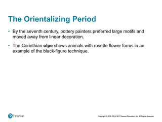 Copyright © 2018, 2014, 2011 Pearson Education, Inc. All Rights Reserved
The Orientalizing Period
• By the seventh century, pottery painters preferred large motifs and
moved away from linear decoration.
• The Corinthian olpe shows animals with rosette flower forms in an
example of the black-figure technique.
 
