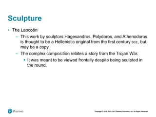 Copyright © 2018, 2014, 2011 Pearson Education, Inc. All Rights Reserved
Sculpture
• The Laocoön
– This work by sculptors Hagesandros, Polydoros, and Athenodoros
is thought to be a Hellenistic original from the first century BCE, but
may be a copy.
– The complex composition relates a story from the Trojan War.
 It was meant to be viewed frontally despite being sculpted in
the round.
 