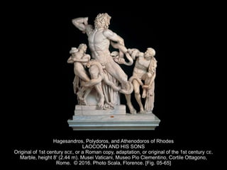 Hagesandros, Polydoros, and Athenodoros of Rhodes
LAOCOÖN AND HIS SONS
Original of 1st century BCE, or a Roman copy, adaptation, or original of the 1st century CE.
Marble, height 8' (2.44 m). Musei Vaticani, Museo Pio Clementino, Cortile Ottagono,
Rome. © 2016. Photo Scala, Florence. [Fig. 05-65]
 