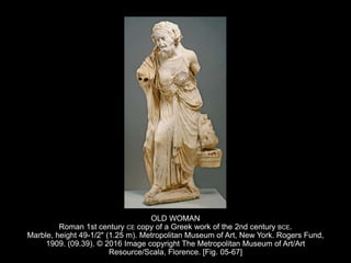 OLD WOMAN
Roman 1st century CE copy of a Greek work of the 2nd century BCE.
Marble, height 49-1/2" (1.25 m). Metropolitan Museum of Art, New York. Rogers Fund,
1909. (09.39). © 2016 Image copyright The Metropolitan Museum of Art/Art
Resource/Scala, Florence. [Fig. 05-67]
 
