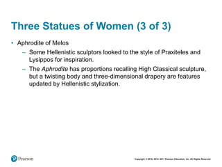 Copyright © 2018, 2014, 2011 Pearson Education, Inc. All Rights Reserved
Three Statues of Women (3 of 3)
• Aphrodite of Melos
– Some Hellenistic sculptors looked to the style of Praxiteles and
Lysippos for inspiration.
– The Aphrodite has proportions recalling High Classical sculpture,
but a twisting body and three-dimensional drapery are features
updated by Hellenistic stylization.
 