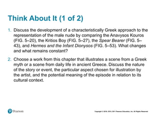 Copyright © 2018, 2014, 2011 Pearson Education, Inc. All Rights Reserved
Think About It (1 of 2)
1. Discuss the development of a characteristically Greek approach to the
representation of the male nude by comparing the Anavysos Kouros
(FIG. 5–20), the Kritios Boy (FIG. 5–27), the Spear Bearer (FIG. 5–
43), and Hermes and the Infant Dionysos (FIG. 5–53). What changes
and what remains constant?
2. Choose a work from this chapter that illustrates a scene from a Greek
myth or a scene from daily life in ancient Greece. Discuss the nature
of the story or event, the particular aspect chosen for illustration by
the artist, and the potential meaning of the episode in relation to its
cultural context.
 