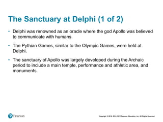 Copyright © 2018, 2014, 2011 Pearson Education, Inc. All Rights Reserved
The Sanctuary at Delphi (1 of 2)
• Delphi was renowned as an oracle where the god Apollo was believed
to communicate with humans.
• The Pythian Games, similar to the Olympic Games, were held at
Delphi.
• The sanctuary of Apollo was largely developed during the Archaic
period to include a main temple, performance and athletic area, and
monuments.
 