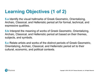 Copyright © 2018, 2014, 2011 Pearson Education, Inc. All Rights Reserved
Learning Objectives (1 of 2)
5.a Identify the visual hallmarks of Greek Geometric, Orientalizing,
Archaic, Classical, and Hellenistic period art for formal, technical, and
expressive qualities.
5.b Interpret the meaning of works of Greek Geometric, Orientalizing,
Archaic, Classical, and Hellenistic period art based on their themes,
subjects, and symbols.
5.c Relate artists and works of the distinct periods of Greek Geometric,
Orientalizing, Archaic, Classical, and Hellenistic period art to their
cultural, economic, and political contexts.
 
