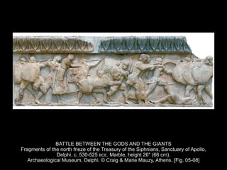 BATTLE BETWEEN THE GODS AND THE GIANTS
Fragments of the north frieze of the Treasury of the Siphnians, Sanctuary of Apollo,
Delphi. c. 530-525 BCE. Marble, height 26" (66 cm).
Archaeological Museum, Delphi. © Craig & Marie Mauzy, Athens. [Fig. 05-08]
 