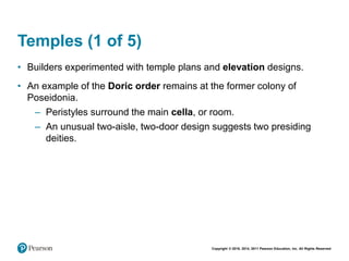 Copyright © 2018, 2014, 2011 Pearson Education, Inc. All Rights Reserved
Temples (1 of 5)
• Builders experimented with temple plans and elevation designs.
• An example of the Doric order remains at the former colony of
Poseidonia.
– Peristyles surround the main cella, or room.
– An unusual two-aisle, two-door design suggests two presiding
deities.
 