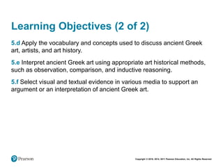 Copyright © 2018, 2014, 2011 Pearson Education, Inc. All Rights Reserved
Learning Objectives (2 of 2)
5.d Apply the vocabulary and concepts used to discuss ancient Greek
art, artists, and art history.
5.e Interpret ancient Greek art using appropriate art historical methods,
such as observation, comparison, and inductive reasoning.
5.f Select visual and textual evidence in various media to support an
argument or an interpretation of ancient Greek art.
 