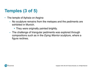 Copyright © 2018, 2014, 2011 Pearson Education, Inc. All Rights Reserved
Temples (3 of 5)
• The temple of Aphaia on Aegina
– No sculpture remains from the metopes and the pediments are
exhibited in Munich.
 They were originally painted brightly.
– The challenge of triangular pediments was explored through
compositions such as in the Dying Warrior sculpture, where a
figure reclines.
 