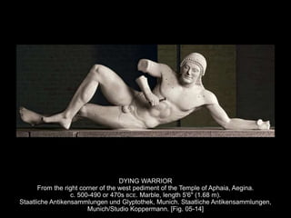DYING WARRIOR
From the right corner of the west pediment of the Temple of Aphaia, Aegina.
c. 500-490 or 470s BCE. Marble, length 5'6" (1.68 m).
Staatliche Antikensammlungen und Glyptothek, Munich. Staatliche Antikensammlungen,
Munich/Studio Koppermann. [Fig. 05-14]
 