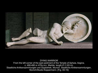 DYING WARRIOR
From the left corner of the east pediment of the Temple of Aphaia, Aegina.
c. 490-480 or 470s BCE. Marble, length 6' (1.83 m).
Staatliche Antikensammlungen und Glyptothek, Munich. Staatliche Antikensammlungen,
Munich/Studio Koppermann. [Fig. 05-15]
 