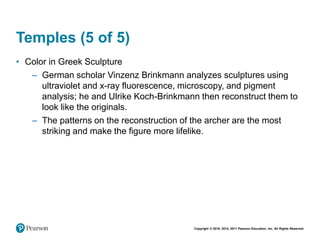 Copyright © 2018, 2014, 2011 Pearson Education, Inc. All Rights Reserved
Temples (5 of 5)
• Color in Greek Sculpture
– German scholar Vinzenz Brinkmann analyzes sculptures using
ultraviolet and x-ray fluorescence, microscopy, and pigment
analysis; he and Ulrike Koch-Brinkmann then reconstruct them to
look like the originals.
– The patterns on the reconstruction of the archer are the most
striking and make the figure more lifelike.
 